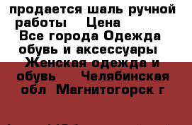 продается шаль ручной работы  › Цена ­ 1 300 - Все города Одежда, обувь и аксессуары » Женская одежда и обувь   . Челябинская обл.,Магнитогорск г.